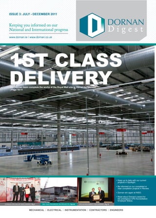 ISSUE 3: JULY - DECEMBER 2011


    Keeping you informed on our
    National and International progress                                                                        Digest
    www.dornan.ie	/	www.dornan.co.uk




    1ST CLASS
    DELIVERY
     Our Dornan team complete the works at the Royal Mail site in Hemel Hempstead.
     | Page 10-11




                                                                                                                    •	Keep	up	to	date	with	our	current	
                                                                                                                      projects	in	Spotlight.

                                                                                                                    •	Be	informed	on	our	completed	or	
                                                                                                                      near	completion	projects	in	Review.	

                                                                                                                    •	Dornan	win	again	at	NISO.

                                                                                                                    •	Read	about	Dornan’s	award	for	
                                                                                                                      the	prestigious	CPD	Accreditation	
                                                                                                                      Employer	Status.
DORNAN	WIN	MAJOR	NISO	AWARD	|	Pg 4   	SEE	OUR	PROGRESS	ON	PROJECTS	|	Pg 6-9   CPD	ACHIEVEMENT	FOR	DORNAN	| Pg 12	



                           MECHANICAL | ELECTRICAL | INSTRUMENTATION | CONTRACTORS | ENGINEERS
 