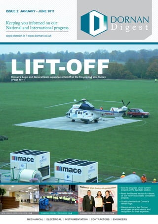 ISSUE 2: JANUARY - JUNE 2011


    Keeping you informed on our
    National and International progress                                                                Digest
    www.dornan.ie	/	www.dornan.co.uk




         LIFT-OFF
          Dornan’s Legal and General team supervise a Heli-lift at the Kingswood site, Surrey.
          | Page 10-11




                                                                                                              •	See	the	progress	of	our	current	
                                                                                                                projects	in	the	Spotlight	section.
                                                                                                              •	Read	the	Review	section	for	details	
                                                                                                                of		our	recent	successful	completed	
                                                                                                                projects.
                                                                                                              •	Quality	standards	at	Dornan’s	
                                                                                                                remain	high.
                                                                                                              •	Always	winners:	two	Dornan	
                                                                                                                employees	receive	awards	and	
                                                                                                                recognition	for	their	expertise.
NEW	LONDON	OFFICE	LOCATION	|	Pg 9   PEMBROKE	PROJECT	PROGRESS	| Pg 6   DORNAN	CONTINUES	NISO	SUCCESS	|	Pg 4



                           MECHANICAL | ELECTRICAL | INSTRUMENTATION | CONTRACTORS | ENGINEERS
 