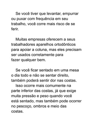 Se você tiver que levantar, empurrar
ou puxar com frequência em seu
trabalho, você corre mais risco de se
ferir.
Muitas empresas oferecem a seus
trabalhadores aparelhos ortodônticos
para apoiar a coluna, mas eles precisam
ser usados corretamente para
fazer qualquer bem.
Se você ficar sentado em uma mesa
o dia todo e não se sentar direito,
também poderá sentir dor nas costas.
Isso ocorre mais comumente na
parte inferior das costas, já que exige
muita pressão e peso quando você
está sentado, mas também pode ocorrer
no pescoço, ombros e meio das
costas.
 