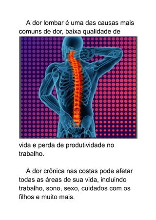 A dor lombar é uma das causas mais
comuns de dor, baixa qualidade de
vida e perda de produtividade no
trabalho.
A dor crônica nas costas pode afetar
todas as áreas de sua vida, incluindo
trabalho, sono, sexo, cuidados com os
filhos e muito mais.
 