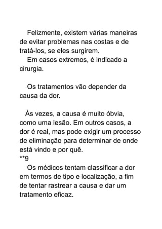 Felizmente, existem várias maneiras
de evitar problemas nas costas e de
tratá-los, se eles surgirem.
Em casos extremos, é indicado a
cirurgia.
Os tratamentos vão depender da
causa da dor.
Às vezes, a causa é muito óbvia,
como uma lesão. Em outros casos, a
dor é real, mas pode exigir um processo
de eliminação para determinar de onde
está vindo e por quê.
**9
Os médicos tentam classificar a dor
em termos de tipo e localização, a fim
de tentar rastrear a causa e dar um
tratamento eficaz.
 