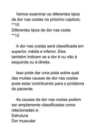 Vamos examinar os diferentes tipos
de dor nas costas no próximo capítulo.
**10
Diferentes tipos de dor nas costa
**12
A dor nas costas será classificada em
superior, média e inferior. Eles
também indicam se a dor é ou não à
esquerda ou à direita.
Isso pode dar uma pista sobre qual
das muitas causas de dor nas costas
pode estar contribuindo para o problema
do paciente.
As causas da dor nas costas podem
ser amplamente classificadas como
relacionadas a:
Estrutura
Dor muscular
 