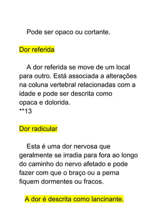 Pode ser opaco ou cortante.
Dor referida
A dor referida se move de um local
para outro. Está associada a alterações
na coluna vertebral relacionadas com a
idade e pode ser descrita como
opaca e dolorida.
**13
Dor radicular
Esta é uma dor nervosa que
geralmente se irradia para fora ao longo
do caminho do nervo afetado e pode
fazer com que o braço ou a perna
fiquem dormentes ou fracos.
A dor é descrita como lancinante.
 
