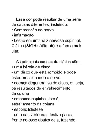 Essa dor pode resultar de uma série
de causas diferentes, incluindo:
• Compressão do nervo
• inflamação
• Lesão em uma raiz nervosa espinhal.
Ciática (SIGH-sótão-ah) é a forma mais
ular.
As principais causas da ciática são:
• uma hérnia de disco
- um disco que está rompido e pode
estar pressionando o nervo
• doença degenerativa do disco, ou seja,
os resultados do envelhecimento
da coluna
• estenose espinhal, isto é,
estreitamento da coluna
• espondilolistese
- uma das vértebras desliza para a
frente no osso abaixo dela, fazendo
 