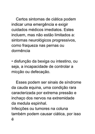 Certos sintomas de ciática podem
indicar uma emergência e exigir
cuidados médicos imediatos. Estes
incluem, mas não estão limitados a:
sintomas neurológicos progressivos,
como fraqueza nas pernas ou
dormência
• disfunção da bexiga ou intestino, ou
seja, a incapacidade de controlar a
micção ou defecação.
Esses podem ser sinais de síndrome
da cauda equina, uma condição rara
caracterizada por extrema pressão e
inchaço dos nervos na extremidade
da medula espinhal.
Infecções ou tumores na coluna
também podem causar ciática, por isso
é
 