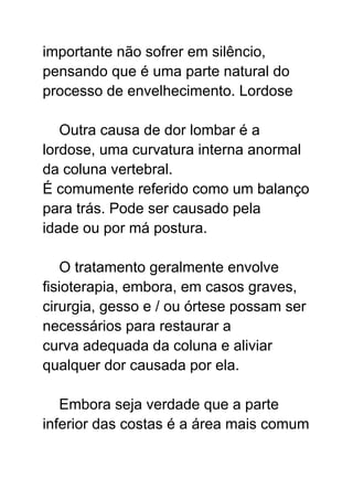 importante não sofrer em silêncio,
pensando que é uma parte natural do
processo de envelhecimento. Lordose
Outra causa de dor lombar é a
lordose, uma curvatura interna anormal
da coluna vertebral.
É comumente referido como um balanço
para trás. Pode ser causado pela
idade ou por má postura.
O tratamento geralmente envolve
fisioterapia, embora, em casos graves,
cirurgia, gesso e / ou órtese possam ser
necessários para restaurar a
curva adequada da coluna e aliviar
qualquer dor causada por ela.
Embora seja verdade que a parte
inferior das costas é a área mais comum
 