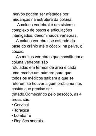nervos podem ser afetados por
mudanças na estrutura da coluna.
A coluna vertebral é um sistema
complexo de ossos e articulações
interligados, denominados vértebras.
A coluna vertebral se estende da
base do crânio até o cóccix, na pelve, o
cóccix.
As muitas vértebras que constituem a
coluna vertebral são
rotuladas em termos de área e cada
uma recebe um número para que
todos os médicos saibam a que se
referem se houver algum problema nas
costas que precise ser
tratado.Começando pelo pescoço, as 4
áreas são:
• Cervical
• Torácica
• Lombar e
• Regiões sacrais.
 