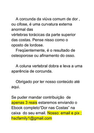 A corcunda da viúva comum de dor ,
ou cifose, é uma curvatura externa
anormal das
vértebras torácicas da parte superior
das costas. Pense nisso como o
oposto de lordose.
Freqüentemente, é o resultado de
osteoporose ou afinamento do osso.
A coluna vertebral dobra e leva a uma
aparência de corcunda.
Obrigado por ler nosso conteúdo até
aqui.
Se puder mandar contribuição de
apenas 3 reais estaremos enviando o
Ebook completo“Dor nas Costas” na
caixa do seu email. Nosso: email e pix ;
hscfamily1@gmail.com
 