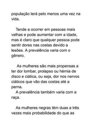 população terá pelo menos uma vez na
vida.
Tende a ocorrer em pessoas mais
velhas e pode aumentar com a idade,
mas é claro que qualquer pessoa pode
sentir dores nas costas devido a
lesões. A prevalência varia com o
gênero.
As mulheres são mais propensas a
ter dor lombar, prolapso ou hérnia de
disco e ciática, ou seja, dor nos nervos
ciáticos que vão das costas até a
perna.
A prevalência também varia com a
raça.
As mulheres negras têm duas a três
vezes mais probabilidade do que as
 