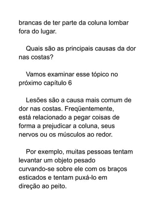 brancas de ter parte da coluna lombar
fora do lugar.
Quais são as principais causas da dor
nas costas?
Vamos examinar esse tópico no
próximo capítulo 6
Lesões são a causa mais comum de
dor nas costas. Freqüentemente,
está relacionado a pegar coisas de
forma a prejudicar a coluna, seus
nervos ou os músculos ao redor.
Por exemplo, muitas pessoas tentam
levantar um objeto pesado
curvando-se sobre ele com os braços
esticados e tentam puxá-lo em
direção ao peito.
 