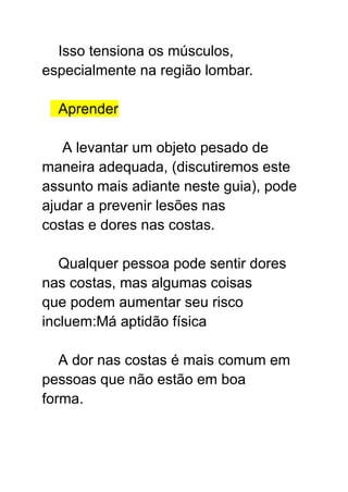 Isso tensiona os músculos,
especialmente na região lombar.
Aprender
A levantar um objeto pesado de
maneira adequada, (discutiremos este
assunto mais adiante neste guia), pode
ajudar a prevenir lesões nas
costas e dores nas costas.
Qualquer pessoa pode sentir dores
nas costas, mas algumas coisas
que podem aumentar seu risco
incluem:Má aptidão física
A dor nas costas é mais comum em
pessoas que não estão em boa
forma.
 