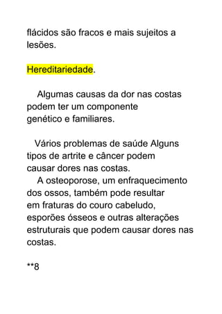 flácidos são fracos e mais sujeitos a
lesões.
Hereditariedade.
Algumas causas da dor nas costas
podem ter um componente
genético e familiares.
Vários problemas de saúde Alguns
tipos de artrite e câncer podem
causar dores nas costas.
A osteoporose, um enfraquecimento
dos ossos, também pode resultar
em fraturas do couro cabeludo,
esporões ósseos e outras alterações
estruturais que podem causar dores nas
costas.
**8
 