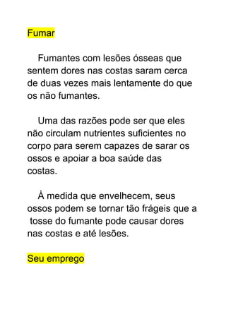 Fumar
Fumantes com lesões ósseas que
sentem dores nas costas saram cerca
de duas vezes mais lentamente do que
os não fumantes.
Uma das razões pode ser que eles
não circulam nutrientes suficientes no
corpo para serem capazes de sarar os
ossos e apoiar a boa saúde das
costas.
À medida que envelhecem, seus
ossos podem se tornar tão frágeis que a
tosse do fumante pode causar dores
nas costas e até lesões.
Seu emprego
 
