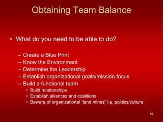 Obtaining Team Balance


• What do you need to be able to do?

  –   Create a Blue Print
  –   Know the Environment
  –   Determine the Leadership
  –   Establish organizational goals/mission focus
  –   Build a functional team
       • Build relationships
       • Establish alliances and coalitions
       • Beware of organizational “land mines” i.e. politics/culture

                                                                       16
 