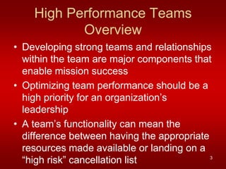 High Performance Teams
           Overview
• Developing strong teams and relationships
  within the team are major components that
  enable mission success
• Optimizing team performance should be a
  high priority for an organization’s
  leadership
• A team’s functionality can mean the
  difference between having the appropriate
  resources made available or landing on a
  “high risk” cancellation list             3
 