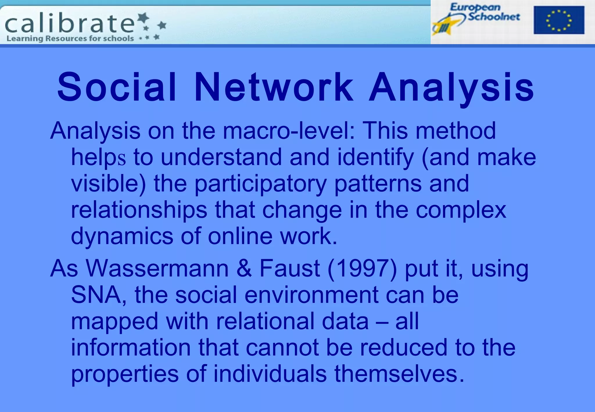 Social Network Analysis
Analysis on the macro-level: This method
helps to understand and identify (and make
visible) the participatory patterns and
relationships that change in the complex
dynamics of online work.
As Wassermann & Faust (1997) put it, using
SNA, the social environment can be
mapped with relational data – all
information that cannot be reduced to the
properties of individuals themselves.
 