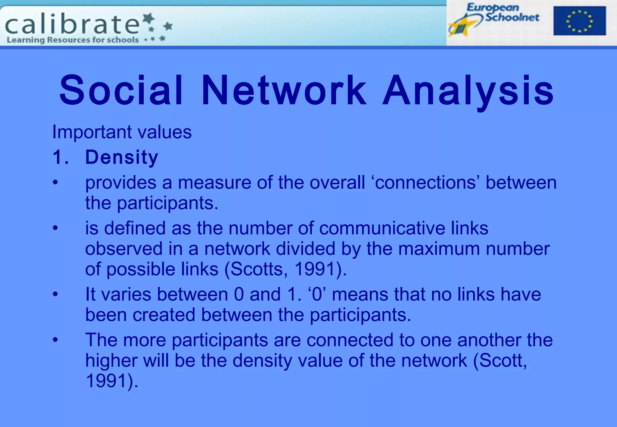 Social Network Analysis
Important values
1. Density
• provides a measure of the overall ‘connections’ between
the participants.
• is defined as the number of communicative links
observed in a network divided by the maximum number
of possible links (Scotts, 1991).
• It varies between 0 and 1. ‘0’ means that no links have
been created between the participants.
• The more participants are connected to one another the
higher will be the density value of the network (Scott,
1991).
 