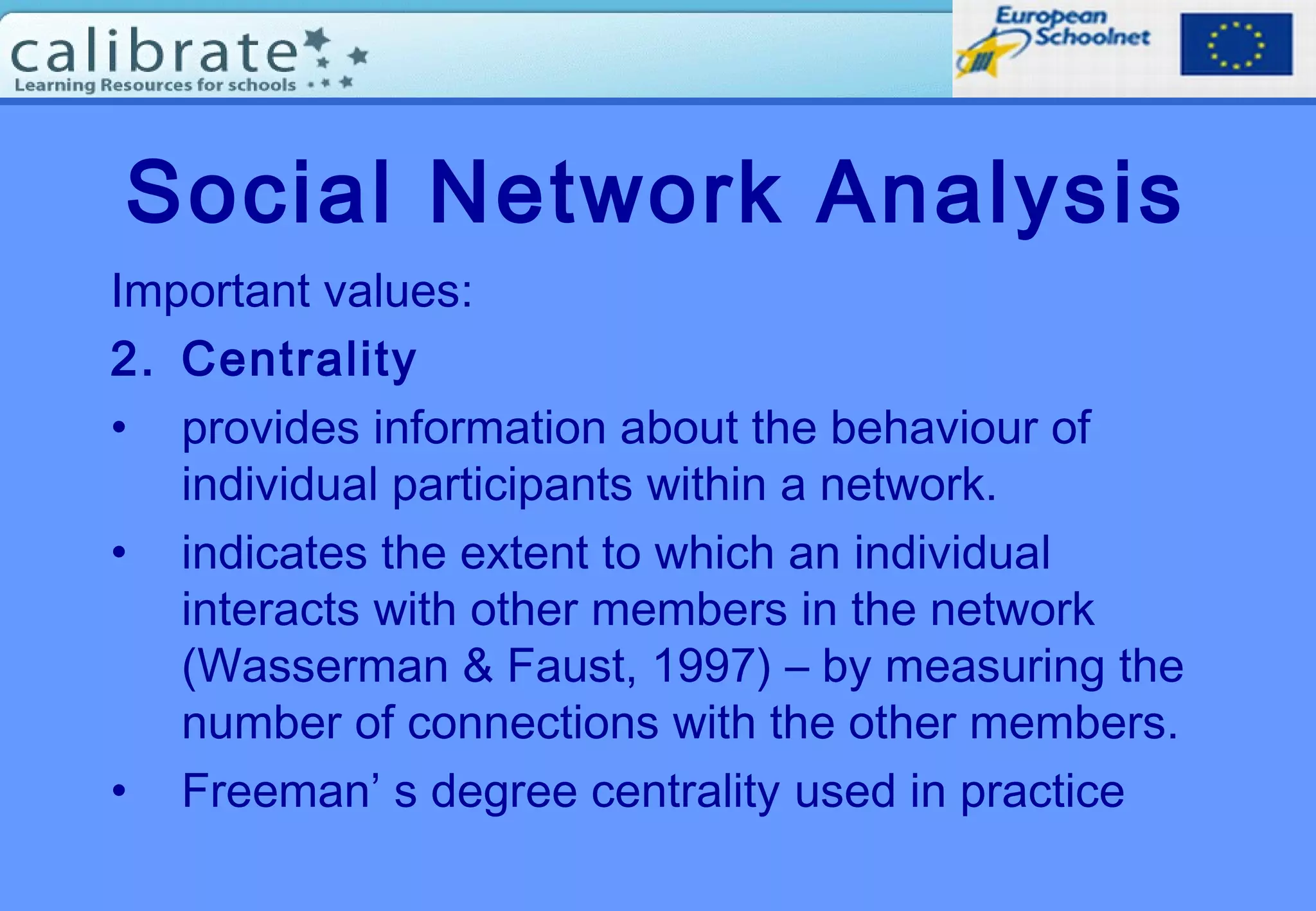 Social Network Analysis
Important values:
2. Centrality
• provides information about the behaviour of
individual participants within a network.
• indicates the extent to which an individual
interacts with other members in the network
(Wasserman & Faust, 1997) – by measuring the
number of connections with the other members.
• Freeman’ s degree centrality used in practice
 