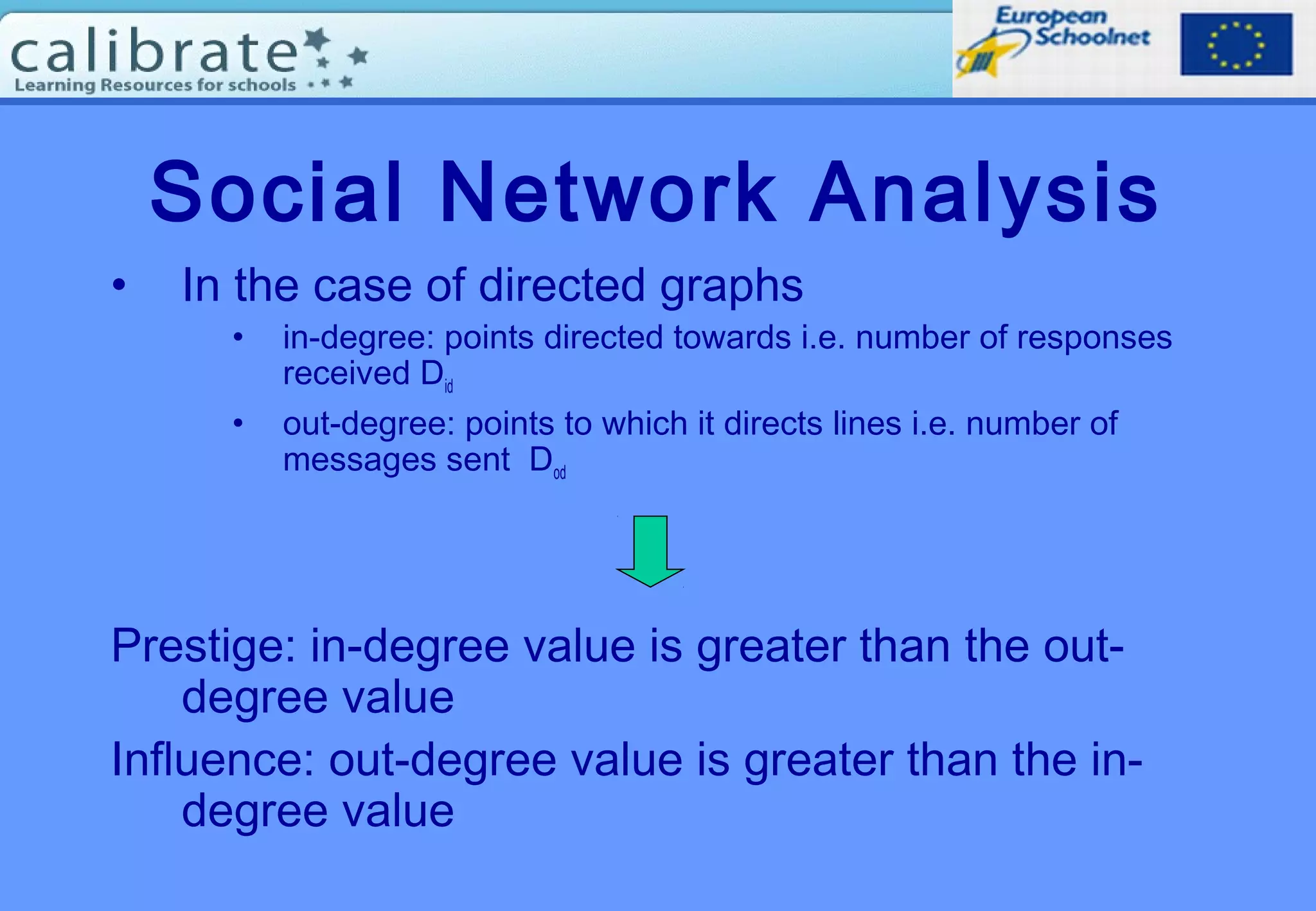 Social Network Analysis
• In the case of directed graphs
• in-degree: points directed towards i.e. number of responses
received Did
• out-degree: points to which it directs lines i.e. number of
messages sent Dod
Prestige: in-degree value is greater than the out-
degree value
Influence: out-degree value is greater than the in-
degree value
 