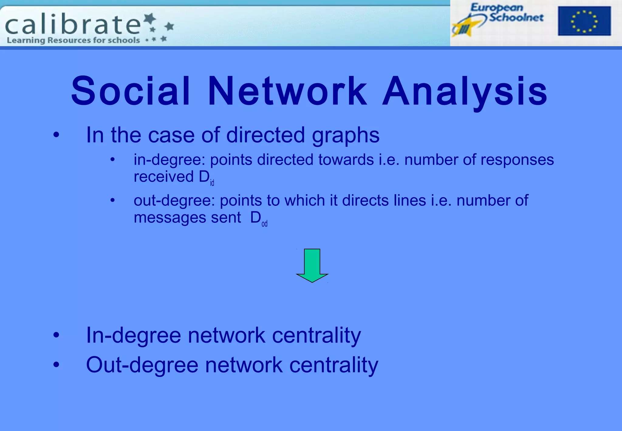 Social Network Analysis
• In the case of directed graphs
• in-degree: points directed towards i.e. number of responses
received Did
• out-degree: points to which it directs lines i.e. number of
messages sent Dod
• In-degree network centrality
• Out-degree network centrality
 