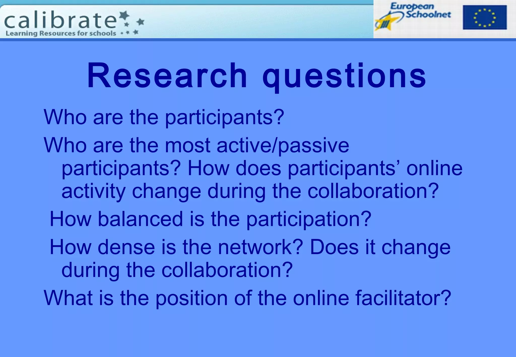 Research questions
Who are the participants?
Who are the most active/passive
participants? How does participants’ online
activity change during the collaboration?
How balanced is the participation?
How dense is the network? Does it change
during the collaboration?
What is the position of the online facilitator?
 