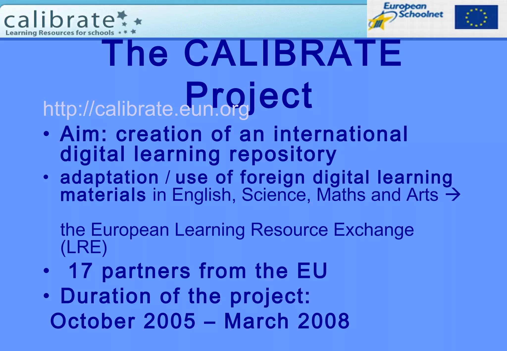 The CALIBRATE
Projecthttp://calibrate.eun.org
• Aim: creation of an international
digital learning repository
• adaptation / use of foreign digital learning
materials in English, Science, Maths and Arts 
the European Learning Resource Exchange
(LRE)
• 17 partners from the EU
• Duration of the project:
October 2005 – March 2008
 