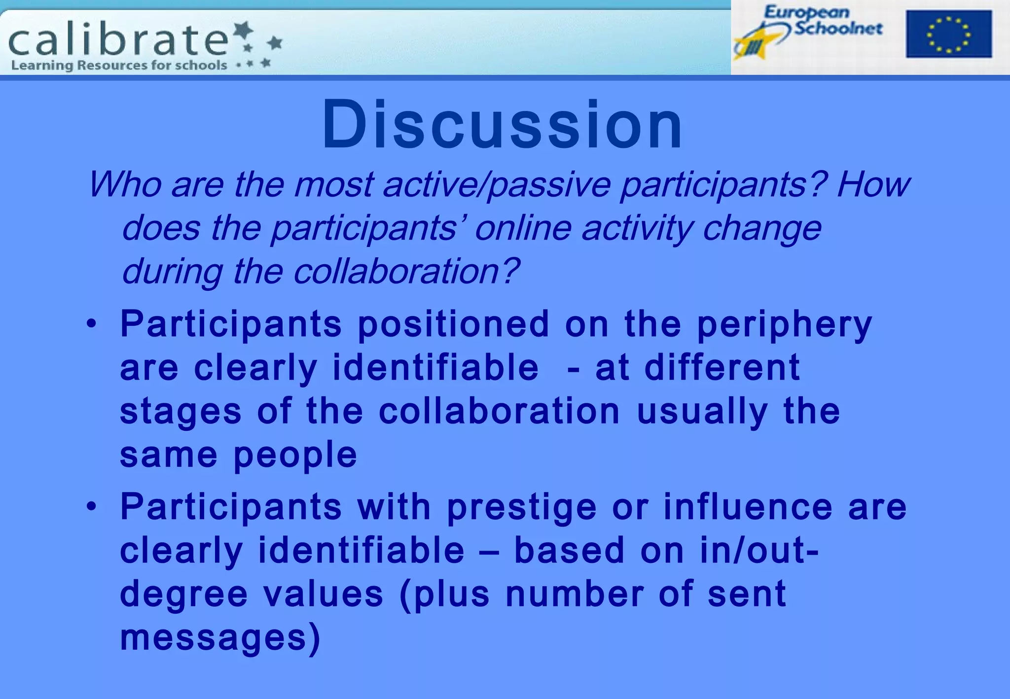 Discussion
Who are the most active/passive participants? How
does the participants’ online activity change
during the collaboration?
• Participants positioned on the periphery
are clearly identifiable - at different
stages of the collaboration usually the
same people
• Participants with prestige or influence are
clearly identifiable – based on in/out-
degree values (plus number of sent
messages)
 