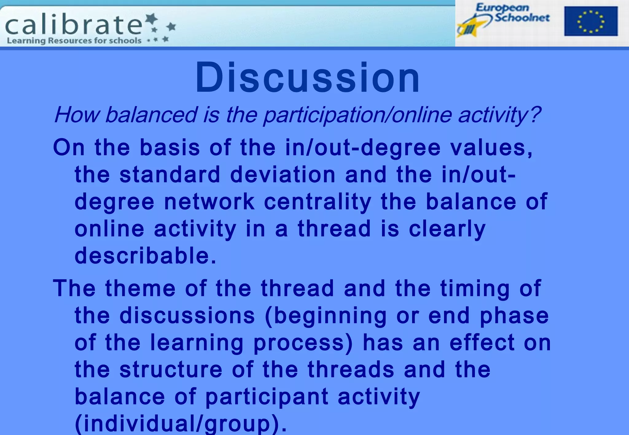 Discussion
How balanced is the participation/online activity?
On the basis of the in/out-degree values,
the standard deviation and the in/out-
degree network centrality the balance of
online activity in a thread is clearly
describable.
The theme of the thread and the timing of
the discussions (beginning or end phase
of the learning process) has an effect on
the structure of the threads and the
balance of participant activity
(individual/group).
 