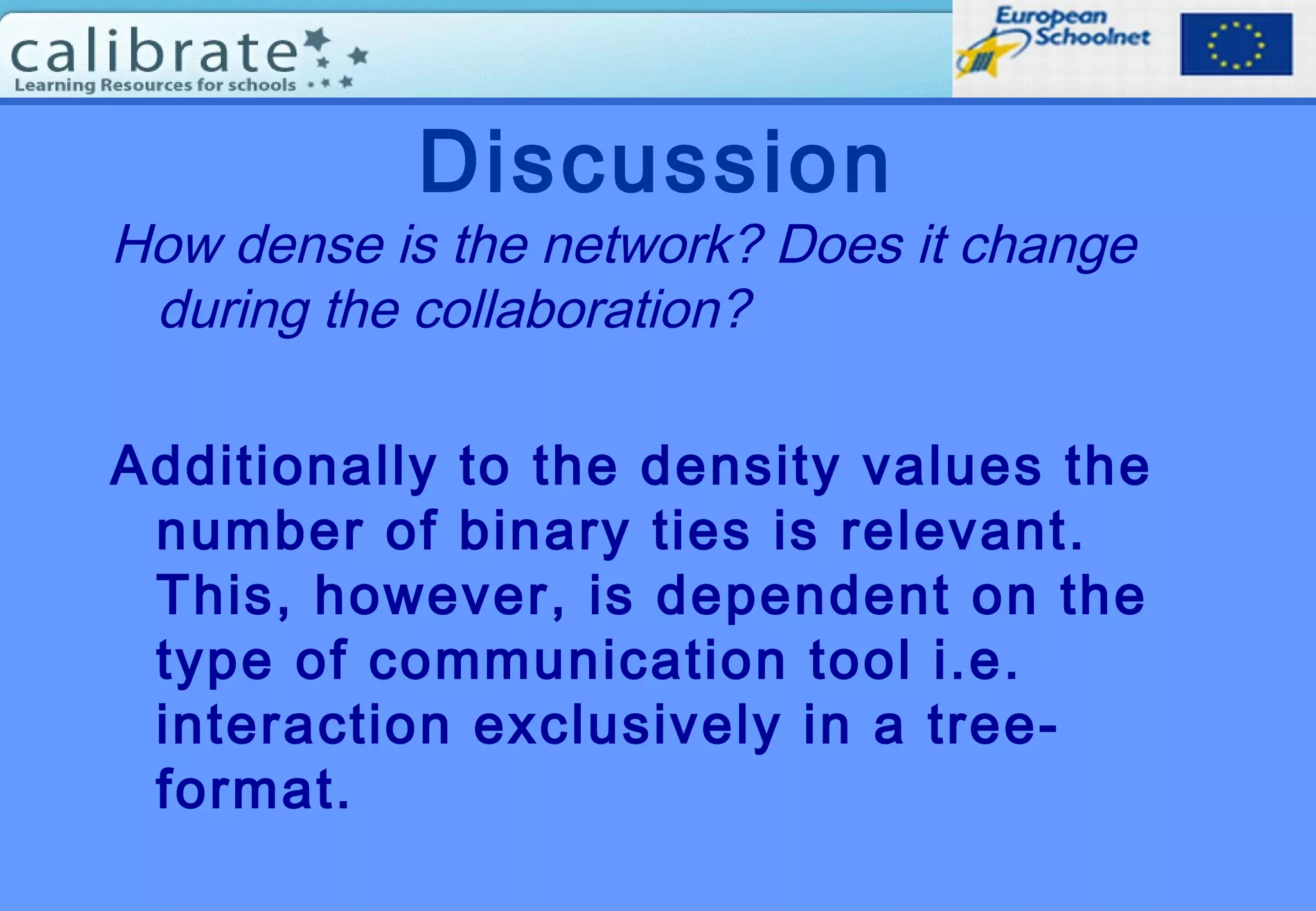 Discussion
How dense is the network? Does it change
during the collaboration?
Additionally to the density values the
number of binary ties is relevant.
This, however, is dependent on the
type of communication tool i.e.
interaction exclusively in a tree-
format.
 