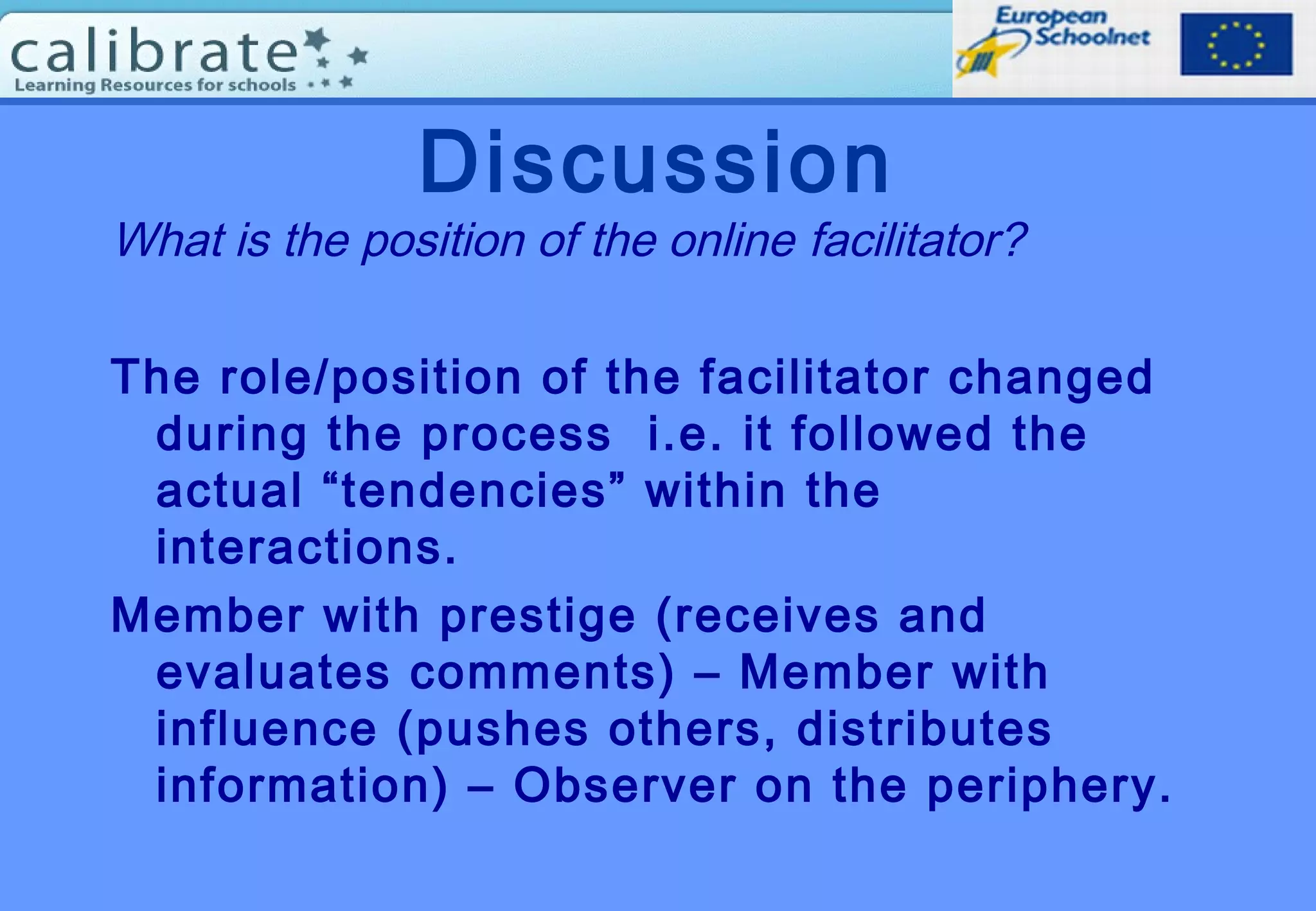 Discussion
What is the position of the online facilitator?
The role/position of the facilitator changed
during the process i.e. it followed the
actual “tendencies” within the
interactions.
Member with prestige (receives and
evaluates comments) – Member with
influence (pushes others, distributes
information) – Observer on the periphery.
 