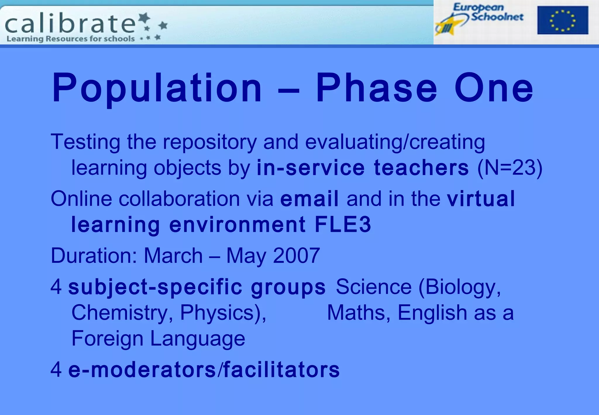 Population – Phase One
Testing the repository and evaluating/creating
learning objects by in-service teachers (N=23)
Online collaboration via email and in the virtual
learning environment FLE3
Duration: March – May 2007
4 subject-specific groups Science (Biology,
Chemistry, Physics), Maths, English as a
Foreign Language
4 e-moderators/facilitators
 