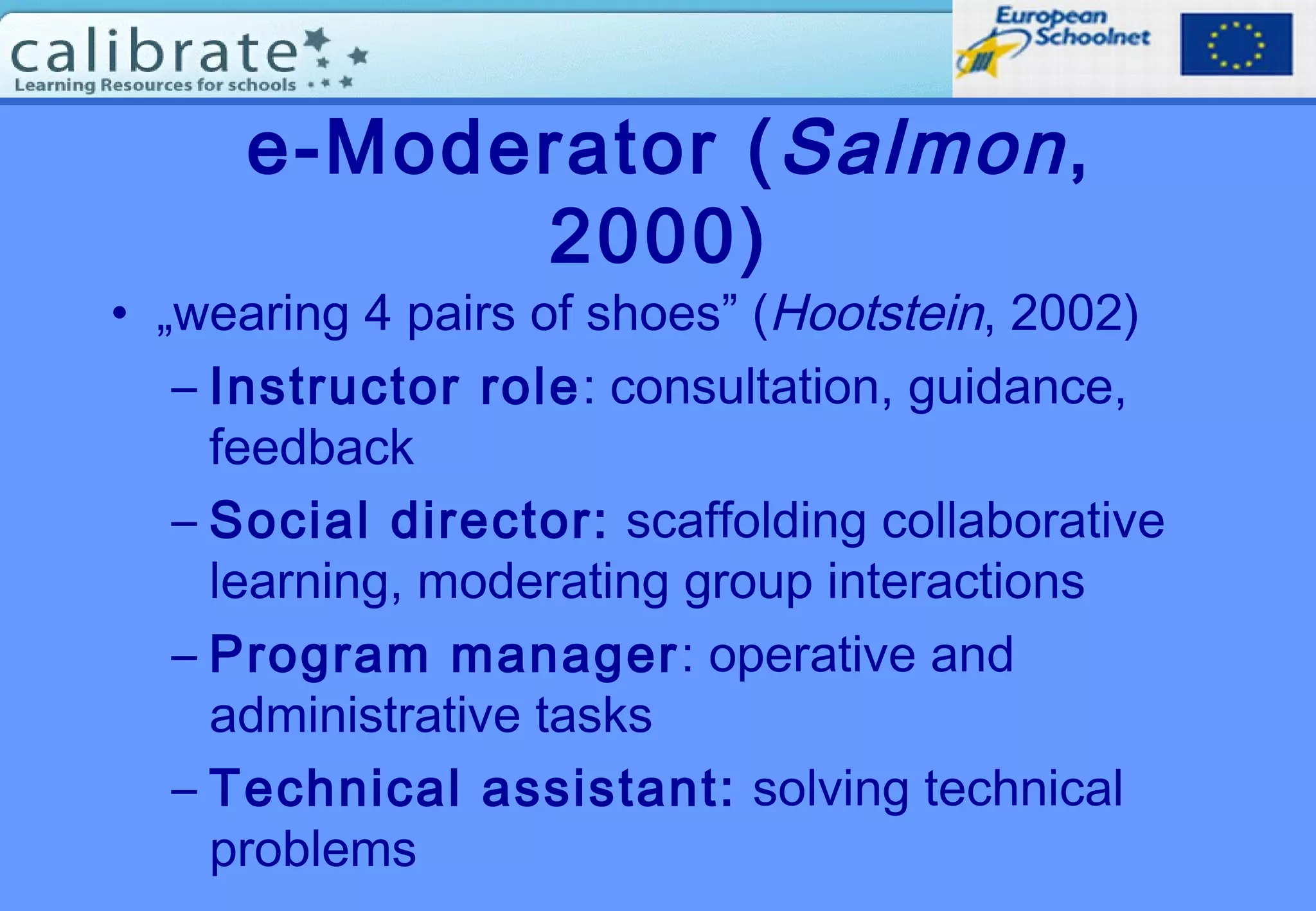 e-Moderator (Salmon,
2000)
• „wearing 4 pairs of shoes” (Hootstein, 2002)
– Instructor role: consultation, guidance,
feedback
– Social director: scaffolding collaborative
learning, moderating group interactions
– Program manager: operative and
administrative tasks
– Technical assistant: solving technical
problems
 