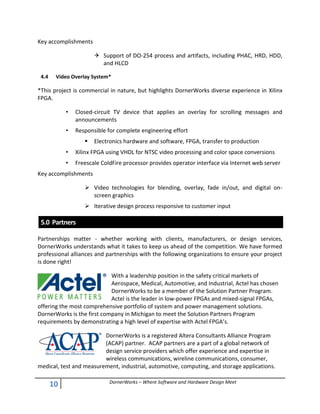 10 DornerWorks – Where Software and Hardware Design Meet
Key accomplishments
 Support of DO-254 process and artifacts, including PHAC, HRD, HDD,
and HLCD
4.4 Video Overlay System*
*This project is commercial in nature, but highlights DornerWorks diverse experience in Xilinx
FPGA.
• Closed-circuit TV device that applies an overlay for scrolling messages and
announcements
• Responsible for complete engineering effort
 Electronics hardware and software, FPGA, transfer to production
• Xilinx FPGA using VHDL for NTSC video processing and color space conversions
• Freescale ColdFire processor provides operator interface via Internet web server
Key accomplishments
 Video technologies for blending, overlay, fade in/out, and digital on-
screen graphics
 Iterative design process responsive to customer input
5.0 Partners
Partnerships matter - whether working with clients, manufacturers, or design services,
DornerWorks understands what it takes to keep us ahead of the competition. We have formed
professional alliances and partnerships with the following organizations to ensure your project
is done right!
With a leadership position in the safety critical markets of
Aerospace, Medical, Automotive, and Industrial, Actel has chosen
DornerWorks to be a member of the Solution Partner Program.
Actel is the leader in low-power FPGAs and mixed-signal FPGAs,
offering the most comprehensive portfolio of system and power management solutions.
DornerWorks is the first company in Michigan to meet the Solution Partners Program
requirements by demonstrating a high level of expertise with Actel FPGA’s.
DornerWorks is a registered Altera Consultants Alliance Program
(ACAP) partner. ACAP partners are a part of a global network of
design service providers which offer experience and expertise in
wireless communications, wireline communications, consumer,
medical, test and measurement, industrial, automotive, computing, and storage applications.
 