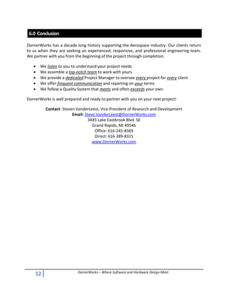 12 DornerWorks – Where Software and Hardware Design Meet
6.0 Conclusion
DornerWorks has a decade long history supporting the Aerospace industry. Our clients return
to us when they are seeking an experienced, responsive, and professional engineering team.
We partner with you from the beginning of the project through completion:
 We listen to you to understand your project needs
 We assemble a top-notch team to work with yours
 We provide a dedicated Project Manager to oversee every project for every client
 We offer frequent communication and reporting on your terms
 We follow a Quality System that meets and often exceeds your own
DornerWorks is well prepared and ready to partner with you on your next project!
Contact: Steven VanderLeest, Vice President of Research and Development
Email: Steve.VanderLeest@DornerWorks.com
3445 Lake Eastbrook Blvd. SE
Grand Rapids, MI 49546
Office: 616-245-8369
Direct: 616-389-8315
www.DornerWorks.com
 