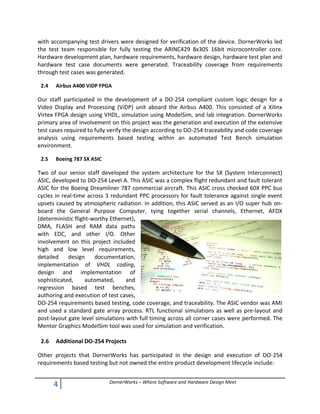 4 DornerWorks – Where Software and Hardware Design Meet
with accompanying test drivers were designed for verification of the device. DornerWorks led
the test team responsible for fully testing the ARINC429 8x305 16bit microcontroller core.
Hardware development plan, hardware requirements, hardware design, hardware test plan and
hardware test case documents were generated. Traceability coverage from requirements
through test cases was generated.
2.4 Airbus A400 ViDP FPGA
Our staff participated in the development of a DO-254 compliant custom logic design for a
Video Display and Processing (ViDP) unit aboard the Airbus A400. This consisted of a Xilinx
Virtex FPGA design using VHDL, simulation using ModelSim, and lab integration. DornerWorks
primary area of involvement on this project was the generation and execution of the extensive
test cases required to fully verify the design according to DO-254 traceability and code coverage
analysis using requirements based testing within an automated Test Bench simulation
environment.
2.5 Boeing 787 SX ASIC
Two of our senior staff developed the system architecture for the SX (System Interconnect)
ASIC, developed to DO-254 Level A. This ASIC was a complex flight redundant and fault tolerant
ASIC for the Boeing Dreamliner 787 commercial aircraft. This ASIC cross checked 60X PPC bus
cycles in real-time across 3 redundant PPC processors for fault tolerance against single event
upsets caused by atmospheric radiation. In addition, this ASIC served as an I/O super hub on-
board the General Purpose Computer, tying together serial channels, Ethernet, AFDX
(deterministic flight-worthy Ethernet),
DMA, FLASH and RAM data paths
with EDC, and other I/O. Other
involvement on this project included
high and low level requirements,
detailed design documentation,
implementation of VHDL coding,
design and implementation of
sophisticated, automated, and
regression based test benches,
authoring and execution of test cases,
DO-254 requirements based testing, code coverage, and traceability. The ASIC vendor was AMI
and used a standard gate array process. RTL functional simulations as well as pre-layout and
post-layout gate level simulations with full timing across all corner cases were performed. The
Mentor Graphics ModelSim tool was used for simulation and verification.
2.6 Additional DO-254 Projects
Other projects that DornerWorks has participated in the design and execution of DO-254
requirements based testing but not owned the entire product development lifecycle include:
 
