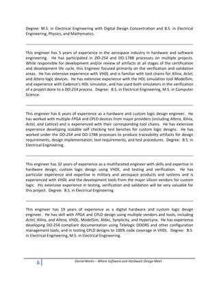 6 DornerWorks – Where Software and Hardware Design Meet
Degree: M.S. in Electrical Engineering with Digital Design Concentration and B.S. in Electrical
Engineering, Physics, and Mathematics.
This engineer has 5 years of experience in the aerospace industry in hardware and software
engineering. He has participated in DO-254 and DO-178B processes on multiple projects.
While responsible for development and/or review of artifacts at all stages of the certification
and development life cycle, this Engineer focused primarily on the verification and validation
areas. He has extensive experience with VHDL and is familiar with tool chains for Xilinx, Actel,
and Altera logic devices. He has extensive experience with the HDL simulation tool ModelSim,
and experience with Cadence’s HDL simulator, and has used both simulators in the verification
of a project done to a DO-254 process. Degree: B.S. in Electrical Engineering, M.S. in Computer
Science.
This engineer has 6 years of experience as a hardware and custom logic design engineer. He
has worked with multiple FPGA and CPLD devices from major providers (including Altera, Xilinx,
Actel, and Lattice) and is experienced with their corresponding tool chains. He has extensive
experience developing scalable self checking test benches for custom logic designs. He has
worked under the DO-254 and DO-178B processes to produce traceability artifacts for design
requirements, design implementation, test requirements, and test procedures. Degree: B.S. in
Electrical Engineering.
This engineer has 32 years of experience as a multifaceted engineer with skills and expertise in
hardware design, custom logic design using VHDL, and testing and verification. He has
particular experience and expertise in military and aerospace products and systems and is
experienced with VHDL and the development tools from the major silicon vendors for custom
logic. His extensive experience in testing, verification and validation will be very valuable for
this project. Degree: B.S. in Electrical Engineering.
This engineer has 19 years of experience as a digital hardware and custom logic design
engineer. He has skill with FPGA and CPLD design using multiple vendors and tools, including
Actel, Xilinx, and Altera, VHDL, ModelSim, Aldec, Synplicity, and HyperLynx. He has experience
developing DO-254 compliant documentation using Telelogic DOORS and other configuration
management tools, and in testing CPLD designs to 100% code coverage in VHDL. Degree: B.S.
in Electrical Engineering, M.S. in Electrical Engineering.
 
