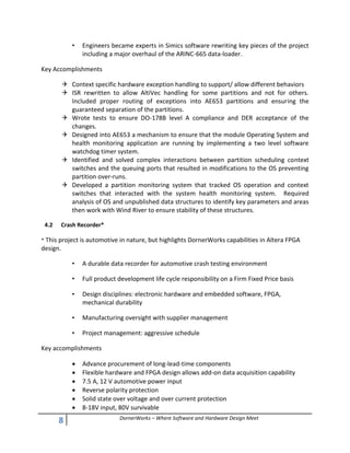 8 DornerWorks – Where Software and Hardware Design Meet
• Engineers became experts in Simics software rewriting key pieces of the project
including a major overhaul of the ARINC-665 data-loader.
Key Accomplishments
 Context specific hardware exception handling to support/ allow different behaviors
 ISR rewritten to allow AltiVec handling for some partitions and not for others.
Included proper routing of exceptions into AE653 partitions and ensuring the
guaranteed separation of the partitions.
 Wrote tests to ensure DO-178B level A compliance and DER acceptance of the
changes.
 Designed into AE653 a mechanism to ensure that the module Operating System and
health monitoring application are running by implementing a two level software
watchdog timer system.
 Identified and solved complex interactions between partition scheduling context
switches and the queuing ports that resulted in modifications to the OS preventing
partition over-runs.
 Developed a partition monitoring system that tracked OS operation and context
switches that interacted with the system health monitoring system. Required
analysis of OS and unpublished data structures to identify key parameters and areas
then work with Wind River to ensure stability of these structures.
4.2 Crash Recorder*
* This project is automotive in nature, but highlights DornerWorks capabilities in Altera FPGA
design.
• A durable data recorder for automotive crash testing environment
• Full product development life cycle responsibility on a Firm Fixed Price basis
• Design disciplines: electronic hardware and embedded software, FPGA,
mechanical durability
• Manufacturing oversight with supplier management
• Project management: aggressive schedule
Key accomplishments
 Advance procurement of long-lead-time components
 Flexible hardware and FPGA design allows add-on data acquisition capability
 7.5 A, 12 V automotive power input
 Reverse polarity protection
 Solid state over voltage and over current protection
 8-18V input, 80V survivable
 