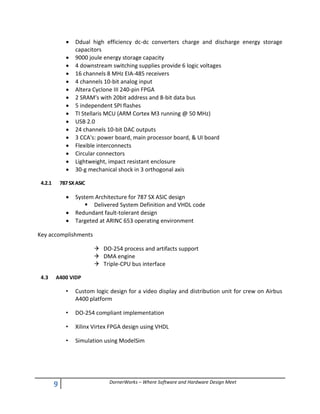 9 DornerWorks – Where Software and Hardware Design Meet
 Ddual high efficiency dc-dc converters charge and discharge energy storage
capacitors
 9000 joule energy storage capacity
 4 downstream switching supplies provide 6 logic voltages
 16 channels 8 MHz EIA-485 receivers
 4 channels 10-bit analog input
 Altera Cyclone III 240-pin FPGA
 2 SRAM's with 20bit address and 8-bit data bus
 5 independent SPI flashes
 TI Stellaris MCU (ARM Cortex M3 running @ 50 MHz)
 USB 2.0
 24 channels 10-bit DAC outputs
 3 CCA's: power board, main processor board, & UI board
 Flexible interconnects
 Circular connectors
 Lightweight, impact resistant enclosure
 30-g mechanical shock in 3 orthogonal axis
4.2.1 787SXASIC
 System Architecture for 787 SX ASIC design
 Delivered System Definition and VHDL code
 Redundant fault-tolerant design
 Targeted at ARINC 653 operating environment
Key accomplishments
 DO-254 process and artifacts support
 DMA engine
 Triple-CPU bus interface
4.3 A400 VIDP
• Custom logic design for a video display and distribution unit for crew on Airbus
A400 platform
• DO-254 compliant implementation
• Xilinx Virtex FPGA design using VHDL
• Simulation using ModelSim
 