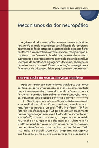 9
Mecanismos da dor neuropática
A gênese da dor neuropática envolve inúmeros fenôme-
nos, sendo os mais importantes: sensibilização de receptores,
ocorrência de focos ectópicos de potenciais de ação nas ﬁbras
periféricas e tratos centrais, correntes efáticas, reorganização si-
náptica em neurônios centrais, atividade anormal das estruturas
supressoras e de processamento central da aferência sensitiva,
liberação de substâncias algiogênicas teciduais, liberação de
neurotransmissores excitatórios, inﬂamação neurogênica e
fenômenos de adaptação física, psíquica e neurovegetativa55
.
DOR POR LESÃO DO SISTEMA NERVOSO PERIFÉRICO
Após um insulto, seja traumático ou patológico aos nervos
periféricos, ocorre uma sucessão de eventos, como resultado
do processo reparador, causando modiﬁcações estruturais e
funcionais, que vão alterar sobremaneira a condução nervo-
sa, induzindo sensibilização periférica e central6,18,47,55,56,59
:
1) Macrófagos ativados e células de Schwann sinteti-
zam mediadores inflamatórios, citocinas, como interleuci-
nas, fator de necrose tumoral (TNF), interferon � (INF-σ),
fator de transformação β (TGF-β), e fatores de crescimento
para a regeneração nervosa. O fator de crescimento ner-
voso (GNF) aumenta a síntese, transporte e o conteúdo
neuronal de neuropéptides algiogênicos (substância P e
CGRP ou peptídeo relacionado ao gene da calcitonina)
nas terminações nervosas centrais e periféricas. Tudo
isso induz a sensibilização dos receptores nociceptivos
das fibras C, de modo que eles começam a responder a
MECANISMOS DA DOR NEUROPÁTICA
 