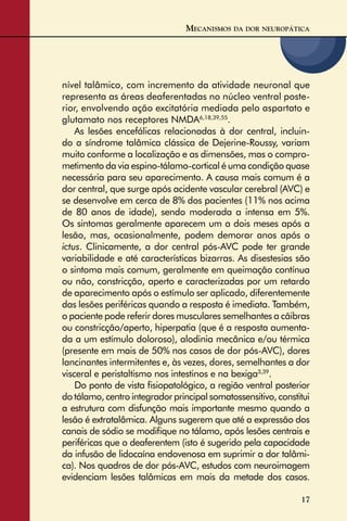 17
nível talâmico, com incremento da atividade neuronal que
representa as áreas deaferentadas no núcleo ventral poste-
rior, envolvendo ação excitatória mediada pelo aspartato e
glutamato nos receptores NMDA6,18,39,55
.
As lesões encefálicas relacionadas à dor central, incluin-
do a síndrome talâmica clássica de Dejerine-Roussy, variam
muito conforme a localização e as dimensões, mas o compro-
metimento da via espino-tálamo-cortical é uma condição quase
necessária para seu aparecimento. A causa mais comum é a
dor central, que surge após acidente vascular cerebral (AVC) e
se desenvolve em cerca de 8% dos pacientes (11% nos acima
de 80 anos de idade), sendo moderada a intensa em 5%.
Os sintomas geralmente aparecem um a dois meses após a
lesão, mas, ocasionalmente, podem demorar anos após o
ictus. Clinicamente, a dor central pós-AVC pode ter grande
variabilidade e até características bizarras. As disestesias são
o sintoma mais comum, geralmente em queimação contínua
ou não, constricção, aperto e caracterizadas por um retardo
de aparecimento após o estímulo ser aplicado, diferentemente
das lesões periféricas quando a resposta é imediata. Também,
o paciente pode referir dores musculares semelhantes a cãibras
ou constricção/aperto, hiperpatia (que é a resposta aumenta-
da a um estímulo doloroso), alodinia mecânica e/ou térmica
(presente em mais de 50% nos casos de dor pós-AVC), dores
lancinantes intermitentes e, às vezes, dores, semelhantes a dor
visceral e peristaltismo nos intestinos e na bexiga3,39
.
Do ponto de vista ﬁsiopatológico, a região ventral posterior
do tálamo, centro integrador principal somatossensitivo, constitui
a estrutura com disfunção mais importante mesmo quando a
lesão é extratalâmica. Alguns sugerem que até a expressão dos
canais de sódio se modiﬁque no tálamo, após lesões centrais e
periféricas que o deaferentem (isto é sugerido pela capacidade
da infusão de lidocaína endovenosa em suprimir a dor talâmi-
ca). Nos quadros de dor pós-AVC, estudos com neuroimagem
evidenciam lesões talâmicas em mais da metade dos casos.
MECANISMOS DA DOR NEUROPÁTICA
 