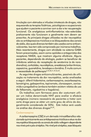 19
timulação com eletrodos e infusões intratecais de drogas, não
esquecendo as terapias ﬁsiátricas, psicológicas e ocupacionais
que ajudem o paciente a conviver com a dor e ter recuperação
funcional. Os analgésicos antiinﬂamatórios não-esteróides
praticamente não funcionam e geralmente nem devem ser
prescritos. As principais drogas utilizadas na dor neuropática
são os antidepressivos tricíclicos e os bloqueadores dos canais
de sódio, dos quais diversos também são usados como anticon-
vulsivantes. Isso tem sido comprovado por inúmeros trabalhos.
Mais recentemente, drogas com atividade no sistema GABA
foram preconizadas, assim como opióides e antagonistas dos
receptores NMDA, que mostram alguma eﬁciência. Alguns
pacientes, dependendo da etiologia, podem se beneﬁciar de
inibidores seletivos da recaptação da serotonina (e da nora-
drenalina), corticóides, neurolépticos, anestésicos/antiarrítmicos,
capsaicina, guanetidina, levodopa e clonidina. É muito comum
a necessidade de politerapia4,33,38,41,49,56,59
.
As seguintes drogas anticonvulsivantes, passíveis de utili-
zação no tratamento da dor neuropática, serão analisadas
a seguir: difenil-hidantoína, carbamazepina, oxcarbazepina,
lamotrigina, gabapentina, topiramato, clonazepam, zonisa-
mida e pregabalina (embora também existam relatos de uso
do felbamato, vigabatrina e tiagabina).
Os trabalhos com fármacos para dor costumam utili-
zar um índice denominado NNT para avaliar a eﬁcácia
analgésica (número necessário de pacientes a tratar com
certa droga para se obter um certo grau de alívio da dor,
geralmente considerado de 50%). Este índice será usado
na análise das diversas drogas33,49
.
Carbamazepina
A carbamazepina (CBZ) é um derivado iminostilbenzílico rela-
cionadoquimicamenteaosantidepressivostricíclicoseatuanador
neuropáticabloqueandooscanaisdesódiovoltagem-dependente
nosníveispréepós-sináptico.Nonívelpré-sináptico,essebloqueio
MECANISMOS DA DOR NEUROPÁTICA
 