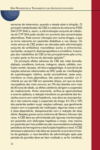 DOR NEUROPÁTICA: TRATAMENTO COM ANTICONVULSIVANTES
22
semanas de tratamento, quando o steady-state é atingido. O
principal metabolizador da CBZ é o sistema do citocromo P450
3A4 (CYP 3A4) e, assim, a administração conjunta de inibido-
res do CYP 3A4 pode resultar em aumento das concentrações
plasmáticas. Pode ocorrer interação com outras drogas, o que
se torna relevante em pacientes diabéticos e nos idosos. Os
níveis séricos da CBZ podem ser elevados pela administração
conjunta de antibióticos macrolídeos (como a eritromicina),
isoniazida, verapamil, dextropropoxifeno e cimetidina. A excre-
ção dos metabólitos da CBZ se faz principalmente pela urina,
a maior parte na forma do derivado epóxido37
.
Os principais efeitos adversos da CBZ são visão borrada,
diplopia, sonolência, tonturas, nistagmo, ataxia, cefaléia, con-
fusão mental, náuseas, vômitos e epigastralgia. A ocorrência de
reações adversas relacionadas ao SNC pode ser manifestação
de superdosagem relativa, sendo aconselhável, neste caso,
monitorar os níveis plasmáticos. Isto costuma constituir um li-
mitante ao uso da CBZ em pacientes idosos, em que as dores
neuropáticas são mais comuns; em 5% dos doentes com mais
de 60 anos de idade, os efeitos colaterais obrigam a suspensão
do medicamento. Muito raramente, veriﬁca-se agranulocitose
e anemia aplásica; a redução transitória ou persistente dos leu-
cócitos ocorre com certa freqüência, mas deve ser acompanha-
da e não costuma exigir a suspensão da droga. Em 5% a 10%
dos pacientes podem surgir reações cutâneas, que geralmente
cessam com a suspensão da medicação; algumas vezes o rash
é dose-dependente, desaparecendo com a redução da dose
diária. Reações graves como síndrome de Stevens-Johnson são
raras. A CBZ deve ser administrada sob rigorosa monitorização
em pacientes com disfunções hepáticas e renais, mas mesmo
em pacientes sem tais problemas são recomendáveis avaliações
periódicas do hemograma e das funções hepática e renal. A CBZ
atravessa a placenta e não deve ser prescrita no primeiro trimes-
tre de gestação; o risco-benefício de administração após esse
período da gravidez deve ser bem avaliado e, se for inevitável,
 