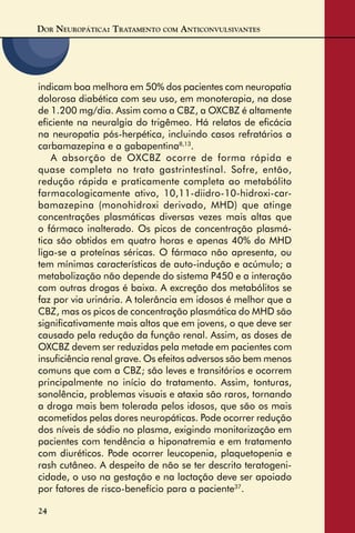 DOR NEUROPÁTICA: TRATAMENTO COM ANTICONVULSIVANTES
24
indicam boa melhora em 50% dos pacientes com neuropatia
dolorosa diabética com seu uso, em monoterapia, na dose
de 1.200 mg/dia. Assim como a CBZ, a OXCBZ é altamente
eﬁciente na neuralgia do trigêmeo. Há relatos de eﬁcácia
na neuropatia pós-herpética, incluindo casos refratários a
carbamazepina e a gabapentina8,13
.
A absorção de OXCBZ ocorre de forma rápida e
quase completa no trato gastrintestinal. Sofre, então,
redução rápida e praticamente completa ao metabólito
farmacologicamente ativo, 10,11-diidro-10-hidroxi-car-
bamazepina (monohidroxi derivado, MHD) que atinge
concentrações plasmáticas diversas vezes mais altas que
o fármaco inalterado. Os picos de concentração plasmá-
tica são obtidos em quatro horas e apenas 40% do MHD
liga-se a proteínas séricas. O fármaco não apresenta, ou
tem mínimas características de auto-indução e acúmulo; a
metabolização não depende do sistema P450 e a interação
com outras drogas é baixa. A excreção dos metabólitos se
faz por via urinária. A tolerância em idosos é melhor que a
CBZ, mas os picos de concentração plasmática do MHD são
signiﬁcativamente mais altos que em jovens, o que deve ser
causado pela redução da função renal. Assim, as doses de
OXCBZ devem ser reduzidas pela metade em pacientes com
insuﬁciência renal grave. Os efeitos adversos são bem menos
comuns que com a CBZ; são leves e transitórios e ocorrem
principalmente no início do tratamento. Assim, tonturas,
sonolência, problemas visuais e ataxia são raros, tornando
a droga mais bem tolerada pelos idosos, que são os mais
acometidos pelas dores neuropáticas. Pode ocorrer redução
dos níveis de sódio no plasma, exigindo monitorização em
pacientes com tendência a hiponatremia e em tratamento
com diuréticos. Pode ocorrer leucopenia, plaquetopenia e
rash cutâneo. A despeito de não se ter descrito teratogeni-
cidade, o uso na gestação e na lactação deve ser apoiado
por fatores de risco-benefício para a paciente37
.
 