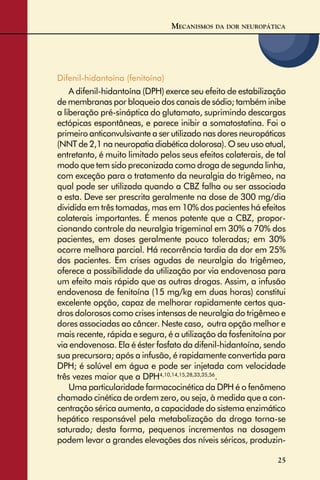 25
Difenil-hidantoína (fenitoína)
A difenil-hidantoína (DPH) exerce seu efeito de estabilização
de membranas por bloqueio dos canais de sódio; também inibe
a liberação pré-sináptica do glutamato, suprimindo descargas
ectópicas espontâneas, e parece inibir a somatostatina. Foi o
primeiro anticonvulsivante a ser utilizado nas dores neuropáticas
(NNT de 2,1 na neuropatia diabética dolorosa). O seu uso atual,
entretanto, é muito limitado pelos seus efeitos colaterais, de tal
modo que tem sido preconizada como droga de segunda linha,
com exceção para o tratamento da neuralgia do trigêmeo, na
qual pode ser utilizada quando a CBZ falha ou ser associada
a esta. Deve ser prescrita geralmente na dose de 300 mg/dia
dividida em três tomadas, mas em 10% dos pacientes há efeitos
colaterais importantes. É menos potente que a CBZ, propor-
cionando controle da neuralgia trigeminal em 30% a 70% dos
pacientes, em doses geralmente pouco toleradas; em 30%
ocorre melhora parcial. Há recorrência tardia da dor em 25%
dos pacientes. Em crises agudas de neuralgia do trigêmeo,
oferece a possibilidade da utilização por via endovenosa para
um efeito mais rápido que as outras drogas. Assim, a infusão
endovenosa de fenitoína (15 mg/kg em duas horas) constitui
excelente opção, capaz de melhorar rapidamente certos qua-
dros dolorosos como crises intensas de neuralgia do trigêmeo e
dores associadas ao câncer. Neste caso, outra opção melhor e
mais recente, rápida e segura, é a utilização da fosfenitoína por
via endovenosa. Ela é éster fosfato da difenil-hidantoína, sendo
sua precursora; após a infusão, é rapidamente convertida para
DPH; é solúvel em água e pode ser injetada com velocidade
três vezes maior que a DPH4,10,14,15,28,33,35,56
.
Uma particularidade farmacocinética da DPH é o fenômeno
chamado cinética de ordem zero, ou seja, à medida que a con-
centração sérica aumenta, a capacidade do sistema enzimático
hepático responsável pela metabolização da droga torna-se
saturado; desta forma, pequenos incrementos na dosagem
podem levar a grandes elevações dos níveis séricos, produzin-
MECANISMOS DA DOR NEUROPÁTICA
 