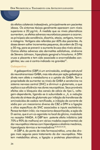 DOR NEUROPÁTICA: TRATAMENTO COM ANTICONVULSIVANTES
26
do efeitos colaterais indesejáveis, principalmente em pacientes
idosos. Os sintomas tóxicos geralmente aparecem com níveis
superiores a 20 µg/mL. À medida que os níveis plasmáticos
aumentam, os efeitos adversos neurotóxicos passam a ocorrer;
os principais são sonolência, disartria, ataxia, vertigens, tremor
e nistagmo. Vertigens são referidas por 60% dos pacientes. As
doses devem sofrer incrementos pequenos, da ordem de 25 mg
a 50 mg, para se prevenir o aumento brusco dos níveis séricos.
Outros efeitos adversos são dermatites esfoliativas, síndrome
de Stevens-Johnson, hiperplasia gengival e hirsutismo. A DPH
cruza a placenta e tem sido associada a anormalidades con-
gênitas; seu uso é contra-indicado na gravidez37
.
Gabapentina
A gabapentina (GBP) é um aminoácido, análogo estrutural
do neurotransmissor GABA, mas não atua por ação gabaérgica
direta nem afeta o metabolismo e o uptake do GABA. Tem a
propriedade de aumentar os níveis de GABA e serotonina no
sistema nervoso central (SNC) e diminuir o glutamato, o que
explica a sua eﬁciência nas dores neuropáticas. Seus prováveis
efeitos são o bloqueio dos canais de cálcio do tipo L, volta-
gem-dependente, ligando-se à subunidade α 2
δ, a redução
discreta da síntese de glutamato por inibição da transferase de
aminoácidos de cadeia ramiﬁcada, a inibição de corrente de
sódio por um mecanismo diverso da CBZ e DPH e a ligação
a sítios especíﬁcos do SNC associados a inputs excitatórios.
Parece também inibir, via mecanismo desconhecido, a ação da
D-serina, que é um co-agonista no local da glicina, modulada
no receptor NMDA. A GBP tem potente efeito inibitório (até
70% a 90% de melhora) em vários modelos experimentais de
dor neuropática intensa com hiperalgesia e alodinia mecânica,
hiperalgesia térmica e termoalodinia18,28,33,44,56
.
A GBP é, do ponto de vista farmacocinético, uma das dro-
gas mais seguras para tratamento da dor neuropática. Não
tem metabólitos ativos, a ligação a proteínas plasmáticas é
 