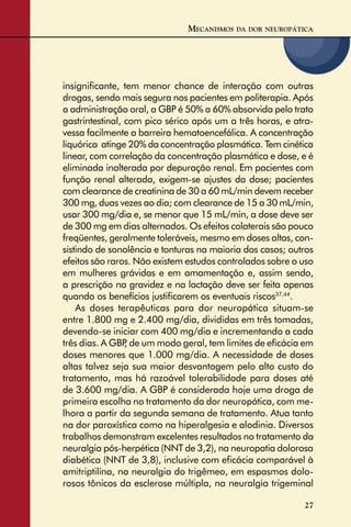 27
insigniﬁcante, tem menor chance de interação com outras
drogas, sendo mais segura nos pacientes em politerapia. Após
a administração oral, a GBP é 50% a 60% absorvida pelo trato
gastrintestinal, com pico sérico após um a três horas, e atra-
vessa facilmente a barreira hematoencefálica. A concentração
liquórica atinge 20% da concentração plasmática. Tem cinética
linear, com correlação da concentração plasmática e dose, e é
eliminada inalterada por depuração renal. Em pacientes com
função renal alterada, exigem-se ajustes da dose; pacientes
com clearance de creatinina de 30 a 60 mL/min devem receber
300 mg, duas vezes ao dia; com clearance de 15 a 30 mL/min,
usar 300 mg/dia e, se menor que 15 mL/min, a dose deve ser
de 300 mg em dias alternados. Os efeitos colaterais são pouco
freqüentes, geralmente toleráveis, mesmo em doses altas, con-
sistindo de sonolência e tonturas na maioria dos casos; outros
efeitos são raros. Não existem estudos controlados sobre o uso
em mulheres grávidas e em amamentação e, assim sendo,
a prescrição na gravidez e na lactação deve ser feita apenas
quando os benefícios justiﬁcarem os eventuais riscos37,44
.
As doses terapêuticas para dor neuropática situam-se
entre 1.800 mg e 2.400 mg/dia, divididas em três tomadas,
devendo-se iniciar com 400 mg/dia e incrementando a cada
três dias. A GBP, de um modo geral, tem limites de eﬁcácia em
doses menores que 1.000 mg/dia. A necessidade de doses
altas talvez seja sua maior desvantagem pelo alto custo do
tratamento, mas há razoável tolerabilidade para doses até
de 3.600 mg/dia. A GBP é considerada hoje uma droga de
primeira escolha no tratamento da dor neuropática, com me-
lhora a partir da segunda semana de tratamento. Atua tanto
na dor paroxística como na hiperalgesia e alodinia. Diversos
trabalhos demonstram excelentes resultados no tratamento da
neuralgia pós-herpética (NNT de 3,2), na neuropatia dolorosa
diabética (NNT de 3,8), inclusive com eﬁcácia comparável à
amitriptilina, na neuralgia do trigêmeo, em espasmos dolo-
rosos tônicos da esclerose múltipla, na neuralgia trigeminal
MECANISMOS DA DOR NEUROPÁTICA
 