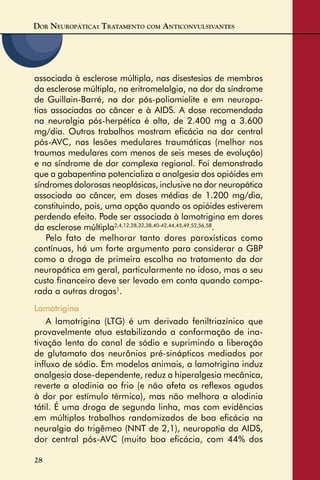 DOR NEUROPÁTICA: TRATAMENTO COM ANTICONVULSIVANTES
28
associada à esclerose múltipla, nas disestesias de membros
da esclerose múltipla, na eritromelalgia, na dor da síndrome
de Guillain-Barré, na dor pós-poliomielite e em neuropa-
tias associadas ao câncer e à AIDS. A dose recomendada
na neuralgia pós-herpética é alta, de 2.400 mg a 3.600
mg/dia. Outros trabalhos mostram eﬁcácia na dor central
pós-AVC, nas lesões medulares traumáticas (melhor nos
traumas medulares com menos de seis meses de evolução)
e na síndrome de dor complexa regional. Foi demonstrado
que a gabapentina potencializa a analgesia dos opióides em
síndromes dolorosas neoplásicas, inclusive na dor neuropática
associada ao câncer, em doses médias de 1.200 mg/dia,
constituindo, pois, uma opção quando os opióides estiverem
perdendo efeito. Pode ser associada à lamotrigina em dores
da esclerose múltipla2,4,12,28,32,38,40-42,44,45,49,52,56,58
.
Pelo fato de melhorar tanto dores paroxísticas como
contínuas, há um forte argumento para considerar a GBP
como a droga de primeira escolha no tratamento da dor
neuropática em geral, particularmente no idoso, mas o seu
custo ﬁnanceiro deve ser levado em conta quando compa-
rada a outras drogas1
.
Lamotrigina
A lamotrigina (LTG) é um derivado feniltriazínico que
provavelmente atua estabilizando a conformação de ina-
tivação lenta do canal de sódio e suprimindo a liberação
de glutamato dos neurônios pré-sinápticos mediados por
inﬂuxo de sódio. Em modelos animais, a lamotrigina induz
analgesia dose-dependente, reduz a hiperalgesia mecânica,
reverte a alodinia ao frio (e não afeta os reﬂexos agudos
à dor por estímulo térmico), mas não melhora a alodinia
tátil. É uma droga de segunda linha, mas com evidências
em múltiplos trabalhos randomizados de boa eﬁcácia na
neuralgia do trigêmeo (NNT de 2,1), neuropatia da AIDS,
dor central pós-AVC (muito boa eﬁcácia, com 44% dos
 