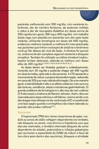 29
pacientes melhorando com 200 mg/dia, com excelente to-
lerância), dor do membro fantasma, da esclerose múltipla
e reduz a dor da neuropatia diabética em doses acima de
200 mg/dia (em geral, 300 mg a 400 mg/dia). Um trabalho
duplo-cego com placebo em pacientes com dor após lesão
medular, utilizando lamotrigina em doses até 400 mg/dia,
evidenciou melhora razoável; a melhora foi mais acentuada
nos pacientes que tinham evocação de alodinia e fenômeno
wind-up like abaixo do nível da lesão. A eﬁcácia foi parcial
na síndrome de dor complexa regional resistente a bloqueio
simpático. Também foi utilizada na ciática intratável (radicu-
lopatia lombar dolorosa), obtendo-se melhora com doses
altas de 400 mg/dia4,18,20,21,28,33,34,36,39,48,49,56,57
.
As doses devem ser tituladas gradual e cuidadosamente,
iniciando com 25 mg/dia e podendo chegar até 400 mg/dia
em duas tomadas, após sete a oito semanas. A LTG apresenta o
inconveniente de induzir a própria biotransformação, reduzindo
emcercade25%suameia-vidadeeliminação.Deumamaneira
geral, a tolerabilidade é alta e os efeitos colaterais mais comuns
são tonturas, sonolência, ataxia e transtornos gastrintestinais. O
grande problema da lamotrigina é o alto risco de rash cutâneo
(5 % dos casos) e síndrome de Stevens-Johnson. Assim, deve ser
reservada para casos crônicos e refratários, mesmo sendo uma
das drogas mais eﬁcazes na dor central pós-AVC e constituindo
uma boa opção quando a amitriptilina não é bem tolerada ou
quando não produz melhora37,57
.
Topiramato
O topiramato (TPM) tem vários mecanismos de ação: mo-
dula os canais de sódio voltagem-dependentes (na verdade,
não bloqueia os canais, mas diminui a freqüência com que
eles são reativados, o também chamado bloqueio do canal
dependente do estado), potencializa a inibição gabaérgica
(por aumentar a capacidade do GABA de induzir o ﬂuxo de
íons cloro para dentro dos neurônios), bloqueia a atividade
MECANISMOS DA DOR NEUROPÁTICA
 