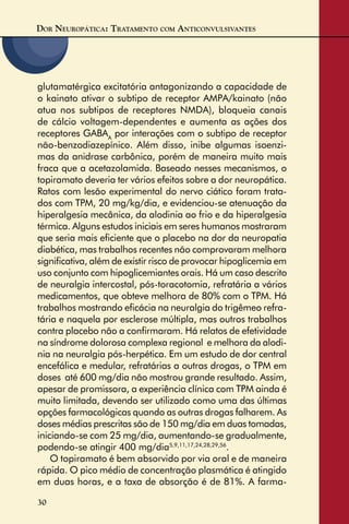 DOR NEUROPÁTICA: TRATAMENTO COM ANTICONVULSIVANTES
30
glutamatérgica excitatória antagonizando a capacidade de
o kainato ativar o subtipo de receptor AMPA/kainato (não
atua nos subtipos de receptores NMDA), bloqueia canais
de cálcio voltagem-dependentes e aumenta as ações dos
receptores GABAA
por interações com o subtipo de receptor
não-benzodiazepínico. Além disso, inibe algumas isoenzi-
mas da anidrase carbônica, porém de maneira muito mais
fraca que a acetazolamida. Baseado nesses mecanismos, o
topiramato deveria ter vários efeitos sobre a dor neuropática.
Ratos com lesão experimental do nervo ciático foram trata-
dos com TPM, 20 mg/kg/dia, e evidenciou-se atenuação da
hiperalgesia mecânica, da alodinia ao frio e da hiperalgesia
térmica. Alguns estudos iniciais em seres humanos mostraram
que seria mais eﬁciente que o placebo na dor da neuropatia
diabética, mas trabalhos recentes não comprovaram melhora
signiﬁcativa, além de existir risco de provocar hipoglicemia em
uso conjunto com hipoglicemiantes orais. Há um caso descrito
de neuralgia intercostal, pós-toracotomia, refratária a vários
medicamentos, que obteve melhora de 80% com o TPM. Há
trabalhos mostrando eﬁcácia na neuralgia do trigêmeo refra-
tária e naquela por esclerose múltipla, mas outros trabalhos
contra placebo não a conﬁrmaram. Há relatos de efetividade
na síndrome dolorosa complexa regional e melhora da alodi-
nia na neuralgia pós-herpética. Em um estudo de dor central
encefálica e medular, refratárias a outras drogas, o TPM em
doses até 600 mg/dia não mostrou grande resultado. Assim,
apesar de promissora, a experiência clínica com TPM ainda é
muito limitada, devendo ser utilizado como uma das últimas
opções farmacológicas quando as outras drogas falharem. As
doses médias prescritas são de 150 mg/dia em duas tomadas,
iniciando-se com 25 mg/dia, aumentando-se gradualmente,
podendo-se atingir 400 mg/dia5,9,11,17,24,28,29,56
.
O topiramato é bem absorvido por via oral e de maneira
rápida. O pico médio de concentração plasmática é atingido
em duas horas, e a taxa de absorção é de 81%. A farma-
 