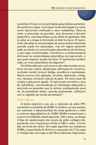 31
cocinética é linear, as concentrações plasmáticas aumentan-
do conforme a dose. A principal via de eliminação é a renal,
como topiramato inalterado e seus metabólitos. Deve-se
evitar a prescrição na gravidez, pois atravessa a barreira
placentária, mas desconhece-se seu efeito em gestantes. Não
se sabe se a droga é eliminada no leite humano. O topira-
mato não afeta as concentrações de outros anticonvulsivantes
quando usado em associação, mas em alguns pacientes
pode aumentar as concentrações plasmáticas da fenitoína,
o que exige monitorização. A fenitoína e a carbamazepina
diminuem as concentrações plasmáticas do topiramato, o
que pode requerer ajustes da dose. O topiramato também
reduz os níveis plasmáticos da digoxina37
.
Os efeitos adversos mais comuns são relacionados ao sis-
tema nervoso: ataxia, desatenção, alterações do raciocínio,
confusão mental, tontura, fadiga, sonolência e parestesias.
Menos comuns são agitação, amnésia, depressão, nistag-
mo, náuseas, anorexia e perda de peso. Há raros casos de
miopia e glaucoma agudo. O topiramato aumenta o risco
de nefrolitíase, recomendando-se hidratação adequada e
excluindo-se pacientes que já tenham predisposição para
tal. As parestesias distais, quando persistentes, melhoram
com a ingestão de cloreto de potássio37
.
Ácido valpróico
O ácido valpróico e seu sal, o valproato de sódio (VP),
aumentam o conteúdo de GABA no cérebro, ao que parece,
por estimular a descarboxilase do ácido glutâmico e inibir
a enzimas degradatórias do GABA (GABA-transaminase e
succinil-semialdeído desidrogenase). Além disso, prolonga
a fase de repolarização dos canais de sódio voltagem-de-
pendentes num mecanismo similar à CBZ e reduz o limiar
das correntes de cálcio. Tem ação agonista nos receptores
GABAA
e capacidade de diminuir a expressão do C-fos após
a irritação das meninges e das ﬁbras aferentes trigeminais.
MECANISMOS DA DOR NEUROPÁTICA
 
